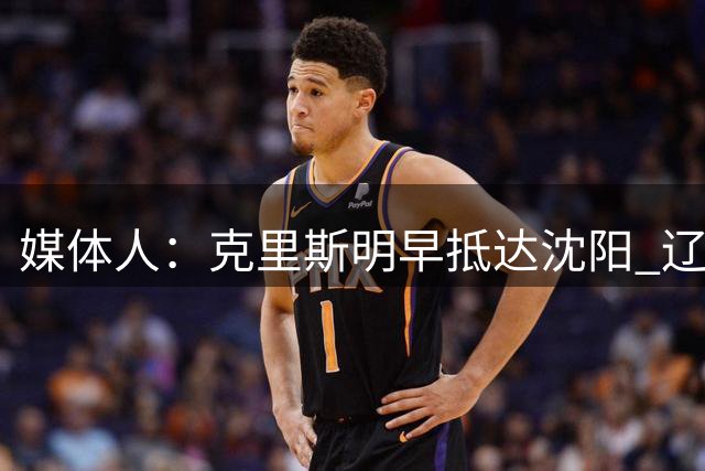 媒体人：克里斯明早抵达沈阳 辽篮三外援计划本周全部报到